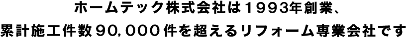 ホームテック株式会社は創業25年、累計施工件数75,000件を超えるリフォーム専業会社です。