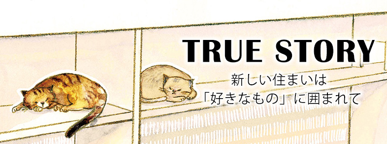 TRUE STORY_新しい住まいは「好きなもの」に囲まれて